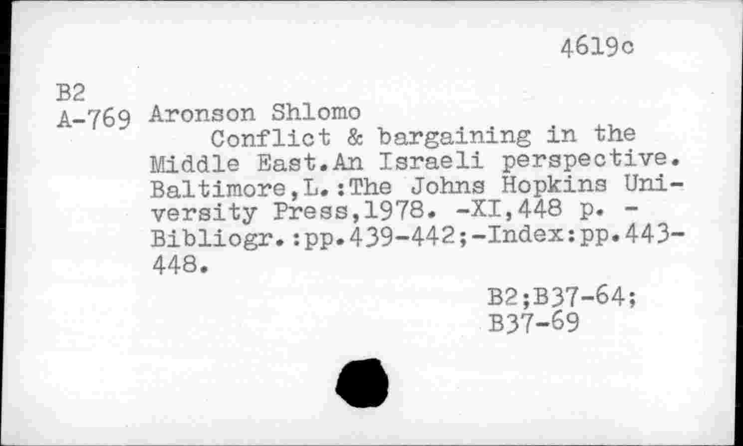 ﻿4619c
B2
A-769 Aronson Shlomo
Conflict & bargaining in the Middle East.An Israeli perspective. Baltimore,L.:The Johns Hopkins University Press,1978. -XI,448 p. -Bibliogr.:pp.439-442;-Index:pp.443-448.
B2;B37-64;
B37-69